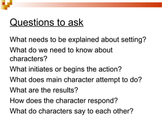 What needs to be explained about setting?
What do we need to know about
characters?
What initiates or begins the action?
What does main character attempt to do?
What are the results?
How does the character respond?
What do characters say to each other?
Questions to ask
 