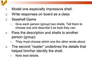 1. Model one especially impressive shell.
2. Write responses on board as a class
3. Seashell Game
1. Give each person (group) two shells. Tell them to
choose one and describe it as best they can.
4. Pass the description and shells to another
person (group).
1. They must choose which one the other wrote about.
5. The second “reader” underlines the details that
helped him/her identify the shell.
1. Note best details.
 