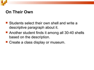 On Their Own
 Students select their own shell and write a
descriptive paragraph about it.
 Another student finds it among all 30-40 shells
based on the description.
 Create a class display or museum.
 