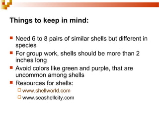 Things to keep in mind:
 Need 6 to 8 pairs of similar shells but different in
species
 For group work, shells should be more than 2
inches long
 Avoid colors like green and purple, that are
uncommon among shells
 Resources for shells:
 www.shellworld.com
 www.seashellcity.com
 