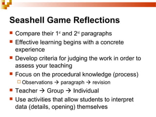 Seashell Game Reflections
 Compare their 1st
and 2nd
paragraphs
 Effective learning begins with a concrete
experience
 Develop criteria for judging the work in order to
assess your teaching
 Focus on the procedural knowledge (process)
 Observations  paragraph  revision
 Teacher  Group  Individual
 Use activities that allow students to interpret
data (details, opening) themselves
 