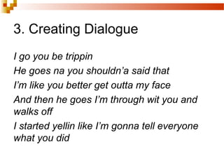 3. Creating Dialogue
I go you be trippin
He goes na you shouldn’a said that
I’m like you better get outta my face
And then he goes I’m through wit you and
walks off
I started yellin like I’m gonna tell everyone
what you did
 