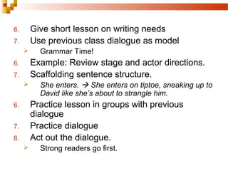 6. Give short lesson on writing needs
7. Use previous class dialogue as model
 Grammar Time!
6. Example: Review stage and actor directions.
7. Scaffolding sentence structure.
 She enters.  She enters on tiptoe, sneaking up to
David like she’s about to strangle him.
6. Practice lesson in groups with previous
dialogue
7. Practice dialogue
8. Act out the dialogue.
 Strong readers go first.
 