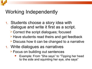Working Independently
1. Students choose a story idea with
dialogue and write it first as a script.
 Correct the script dialogues; focused
 Have students read theirs and get feedback
 Discuss how it can be changed to a narrative
1. Write dialogues as narratives
 Focus on building out sentences
 Example: From “She says” to “Tipping her head
to the side and squinting her eye, she says”
 