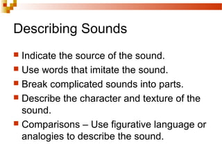 Describing Sounds
 Indicate the source of the sound.
 Use words that imitate the sound.
 Break complicated sounds into parts.
 Describe the character and texture of the
sound.
 Comparisons – Use figurative language or
analogies to describe the sound.
 