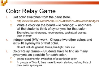 Color Relay Game
1. Get color swatches from the paint store.
1. http://www.hessler.com/PANTONE%28R%29%20color%20bridge%
2. Write a color on the board – ie “orange” – and have
all the students think of synonyms for that color.
Examples: burnt orange, neon orange, basketball orange,
tiger orange
1. Independent (HW) work. Choose two other colors and
list 9-10 synonyms of that color.
Do not include generic terms, like light, dark etc
1. Color Relay Game – Students have to find as many
synonyms as possible for each color.
 set up stations with swatches of a particular color.
 In groups of 3 or 4, they travel to each station, making lists of
their color synonyms.
 