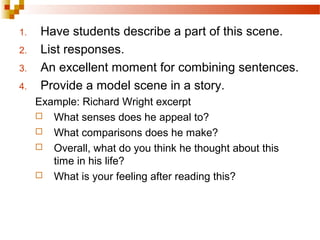 1. Have students describe a part of this scene.
2. List responses.
3. An excellent moment for combining sentences.
4. Provide a model scene in a story.
Example: Richard Wright excerpt
 What senses does he appeal to?
 What comparisons does he make?
 Overall, what do you think he thought about this
time in his life?
 What is your feeling after reading this?
 