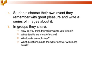 5. Students choose their own event they
remember with great pleasure and write a
series of images about it.
6. In groups they share.
 How do you think the writer wants you to feel?
 What details are most effective?
 What parts are not clear?
 What questions could the writer answer with more
detail?
 