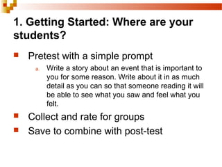 1. Getting Started: Where are your
students?
 Pretest with a simple prompt
a. Write a story about an event that is important to
you for some reason. Write about it in as much
detail as you can so that someone reading it will
be able to see what you saw and feel what you
felt.
 Collect and rate for groups
 Save to combine with post-test
 