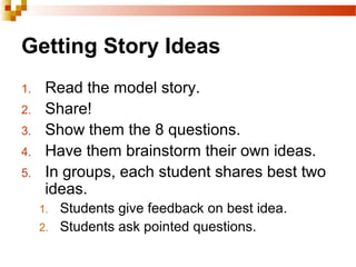 Getting Story Ideas
1. Read the model story.
2. Share!
3. Show them the 8 questions.
4. Have them brainstorm their own ideas.
5. In groups, each student shares best two
ideas.
1. Students give feedback on best idea.
2. Students ask pointed questions.
 