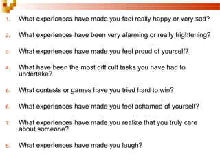1. What experiences have made you feel really happy or very sad?
2. What experiences have been very alarming or really frightening?
3. What experiences have made you feel proud of yourself?
4. What have been the most difficult tasks you have had to
undertake?
5. What contests or games have you tried hard to win?
6. What experiences have made you feel ashamed of yourself?
7. What experiences have made you realize that you truly care
about someone?
8. What experiences have made you laugh?
 