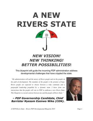 A NEW Rivers State – Rivers PDP Developmental Blueprint 2015 Page 1
A NEW
RIVERS STATE
NEW VISION!
NEW THINKING!
BETTER POSSIBILITIES!
This blueprint will guide the incoming PDP administration address
developmental challenges that have crippled the state.
“My administration will end the misery of Rivers people and set the people on
the path of development. The mandate of the people is the promise of hope.
Rivers people are expected to choose between a risky continuity and a
purposeful leadership propelled by a dynamic team. I know from our
interactions that the people will vote in PDP to enthrone a new Rivers State.
This blueprint is a social contract between me and the people of Rivers State.”
– PDP Governorship Candidate, Chief
Barrister Nyesom Ezenwo Wike (CON).
 
