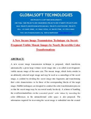 GLOBALSOFT TECHNOLOGIES 
IEEE PROJECTS & SOFTWARE DEVELOPMENTS 
IEEE FINAL YEAR PROJECTS|IEEE ENGINEERING PROJECTS|IEEE STUDENTS PROJECTS|IEEE 
BULK PROJECTS|BE/BTECH/ME/MTECH/MS/MCA PROJECTS|CSE/IT/ECE/EEE PROJECTS 
CELL: +91 98495 39085, +91 99662 35788, +91 98495 57908, +91 97014 40401 
Visit: www.finalyearprojects.org Mail to:ieeefinalsemprojects@gmail.com 
A New Secure Image Transmission Technique via Secret- 
Fragment-Visible Mosaic Images by Nearly Reversible Color 
Transformations 
ABSTRACT: 
A new secure image transmission technique is proposed, which transforms 
automatically a given large-volume secret image into a so-called secret-fragment-visible 
mosaic image of the same size. The mosaic image, which looks similar to 
an arbitrarily selected target image and may be used as a camouflage of the secret 
image, is yielded by dividing the secret image into fragments and transforming 
their color characteristics to be those of the corresponding blocks of the target 
image. Skillful techniques are designed to conduct the color transformation process 
so that the secret image may be recovered nearly losslessly. A scheme of handling 
the overflows/underflows in the converted pixels’ color values by recording the 
color differences in the untransformed color space is also proposed. The 
information required for recovering the secret image is embedded into the created 
 
