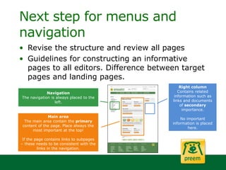 Next step for menus and
navigation
• Revise the structure and review all pages
• Guidelines for constructing an informative
pages to all editors. Difference between target
pages and landing pages.
Main area
The main area contain the primary
content of the page. Place always the
most important at the top!
If the page contains links to subpages
– these needs to be consistent with the
links in the navigation.
Right column
Contains related
information such as
links and documents
of secondary
importance.
No important
information is placed
here.
Navigation
The navigation is always placed to the
left.
 