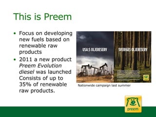 This is Preem
• Focus on developing
new fuels based on
renewable raw
products
• 2011 a new product
Preem Evolution
diesel was launched
Consists of up to
35% of renewable
raw products.
Nationwide campaign last summer
 