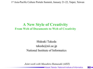 A New Style of CreativityFrom Web of Documents to Web of Creativity Hideaki Takeda takeda@nii.ac.jp National Institute of Informatics 1stAsia-Pacific Culture Portals Summit, January 21-22, Taipei, Taiwan Joint work with Masahiro Hamasaki (AIST) 