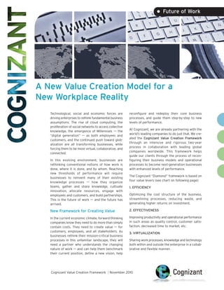 • Future of Work




A New Value Creation Model for a
New Workplace Reality
   Technological, social and economic forces are           reconfigure and redeploy their core business
   driving enterprises to rethink fundamental business     processes, and guide them step-by-step to new
   assumptions. The rise of cloud computing, the           levels of performance.
   proliferation of social networks to access collective
                                                           At Cognizant, we are already partnering with the
   knowledge, the emergence of Millennials –– the
                                                           world’s leading companies to do just that. We cre-
   “digital generation” –– as both employees and
                                                           ated the Cognizant Value Creation Framework
   customers, and the continued push toward glob-
                                                           through an intensive and rigorous two-year
   alization are all transforming businesses, while
                                                           process in collaboration with leading global
   forcing them to be more virtual, collaborative, and
                                                           companies worldwide. This framework helps
   connected.
                                                           guide our clients through the process of recon-
   In this evolving environment, businesses are            figuring their business models and operational
   rethinking conventional notions of how work is          processes to become next-generation businesses
   done, where it is done, and by whom. Reaching           with enhanced levels of performance.
   new thresholds of performance will require
                                                           The Cognizant “Diamond” framework is based on
   businesses to reinvent many of their existing
                                                           four value levers (see chart on following page):
   knowledge processes –– how they organize
   teams, gather and share knowledge, cultivate            1. EFFICIENCY
   innovation, allocate resources, engage with
   employees and customers, and build partnerships.        Optimizing the cost structure of the business,
   This is the future of work –– and the future has        streamlining processes, reducing waste, and
   arrived.                                                generating higher returns on investment.

   New Framework for Creating Value                        2. EFFECTIVENESS

   In the current economic climate, forward-thinking       Improving productivity and operational performance
   companies know they need to do more than simply         in such areas as quality control, customer satis-
   contain costs. They need to create value –– for         faction, decreased time to market, etc.
   customers, employees, and all stakeholders. As
                                                           3. VIRTUALIZATION
   businesses rethink their mission-critical business
   processes in this unfamiliar landscape, they will       Sharing work processes, knowledge and technology
   need a partner who understands the changing             both within and outside the enterprise in a collab-
   nature of work –– and can help them benchmark           orative and flexible manner.
   their current position, define a new vision, help




   Cognizant Value Creation Framework | November 2010
 