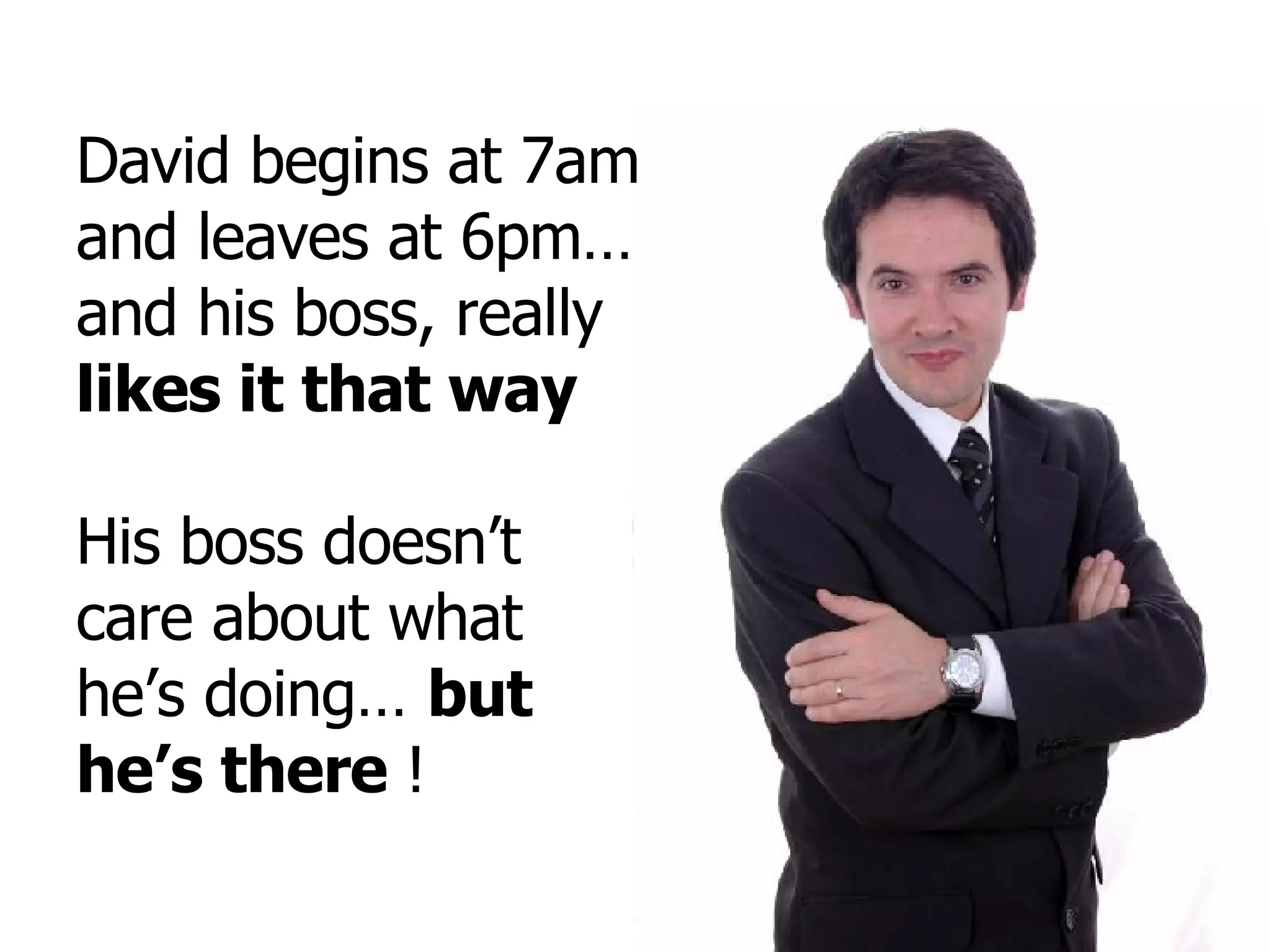 David begins at 7am and leaves at 6pm… and his boss, really  likes it that way His boss doesn’t care about what he’s doing…  but  he’s there  ! 