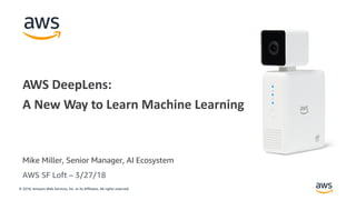 © 2018, Amazon Web Services, Inc. or its Affiliates. All rights reserved.
Mike Miller, Senior Manager, AI Ecosystem
AWS DeepLens:
A New Way to Learn Machine Learning
AWS SF Loft – 3/27/18
 