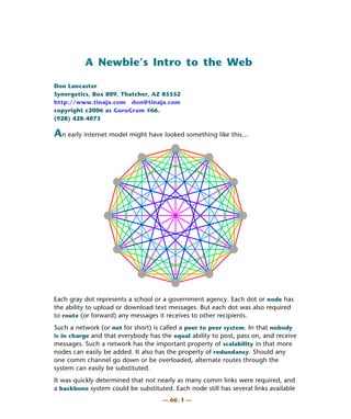 A Newbie’s Intro to the Web

Don Lancaster
Synergetics, Box 809, Thatcher, AZ 85552
http://www.tinaja.com don@tinaja.com
copyright c2006 as GuruGram #66.
(928) 428-4073

An early internet model might have looked something like this…




Each gray dot represents a school or a government agency. Each dot or node has
the ability to upload or download text messages. But each dot was also required
to route (or forward) any messages it receives to other recipients.
Such a network (or net for short) is called a peer to peer system. In that nobody
is in charge and that everybody has the equal ability to post, pass on, and receive
messages. Such a network has the important property of scalability in that more
nodes can easily be added. It also has the property of redundancy. Should any
one comm channel go down or be overloaded, alternate routes through the
system can easily be substituted.
It was quickly determined that not nearly as many comm links were required, and
a backbone system could be substituted. Each node still has several links available
                                     — 66 . 1 —
 