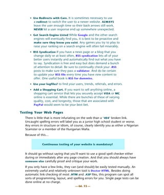 • Use Redirects with Care. It is sometimes necessary to use
       a redirect to switch the user to a newer website. ALWAYS
        leave the user enough time so their back arrows still work.
        NEVER let a user response end up somewhere unexpected.

     • Get Search Engine Listed While Google and the other search
        engines will eventually find you, it is best to be proactive and
        make sure they know you exist. Any games you try to play to
        raise your ranking on a search engine will often fail miserably.
     • RSS Syndication If you have a news page or a blog that you
       change daily or at least often, RSS syndication lets all of your
        better users instantly and automatically find out what you have
        to say. Syndication is free and easy but does demand a bunch
        of attention to detail. Be sure to continually check your .RSS
        posts to make sure they pass a validator. And do be certain
        to update your RSS file every time you have new content to
        offer. One useful book is RSS for dummies.
     • Use your logfiles! to find your users, trends, referrals, and errors.

     • Add a Shopping Cart. If you want to sell anything online, a
       shopping cart service that lets you securely accept VISA or MC
        online is essential. While there are bunches of these of varying
        quality, cost, and longevity, those that are associated with
        PayPal would seem to be your best bet.

Testing Your Web Pages
  There is little that is more infuriating on the web than a "404" broken link.
  Uncaught spelling errors will label you as a junior high school student or worse.
  Any errors in structure or idiom, of course, clearly identify you as either a Nigerian
  Scamster or a member of the Hungarian Mafia.
  Because of this…


              Continuous testing of your website is mandatory!


  It should go without saying that you’ll want to use a good spell checker either
  during or immediately after any page creation. And that you should always have
  someone else carefully proof and critique your work.

  If you only have a few links, they can (and should) be easily tested manually. An
  extremely useful and relatively unknown tool is Doctor HTML. Besides doing
  automatic link checking of most .HTM and .ASP files, this program can spot all
  sorts of programming, layout, and spelling errors for you. Single page tests can be
  done online at no charge.
                                        — 66 . 15 —
 