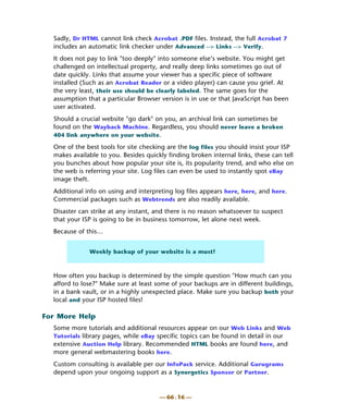 Sadly, Dr HTML cannot link check Acrobat .PDF files. Instead, the full Acrobat 7
  includes an automatic link checker under Advanced --> Links --> Verify.
  It does not pay to link "too deeply" into someone else’s website. You might get
  challenged on intellectual property, and really deep links sometimes go out of
  date quickly. Links that assume your viewer has a specific piece of software
  installed (Such as an Acrobat Reader or a video player) can cause you grief. At
  the very least, their use should be clearly labeled. The same goes for the
  assumption that a particular Browser version is in use or that JavaScript has been
  user activated.
  Should a crucial website "go dark" on you, an archival link can sometimes be
  found on the Wayback Machine. Regardless, you should never leave a broken
  404 link anywhere on your website.

  One of the best tools for site checking are the log files you should insist your ISP
  makes available to you. Besides quickly finding broken internal links, these can tell
  you bunches about how popular your site is, its popularity trend, and who else on
  the web is referring your site. Log files can even be used to instantly spot eBay
  image theft.
  Additional info on using and interpreting log files appears here, here, and here.
  Commercial packages such as Webtrends are also readily available.
  Disaster can strike at any instant, and there is no reason whatsoever to suspect
  that your ISP is going to be in business tomorrow, let alone next week.
  Because of this…


              Weekly backup of your website is a must!



  How often you backup is determined by the simple question "How much can you
  afford to lose?" Make sure at least some of your backups are in different buildings,
  in a bank vault, or in a highly unexpected place. Make sure you backup both your
  local and your ISP hosted files!

For More Help
  Some more tutorials and additional resources appear on our Web Links and Web
  Tutorials library pages, while eBay specific topics can be found in detail in our
  extensive Auction Help library. Recommended HTML books are found here, and
  more general webmastering books here.
  Custom consulting is available per our InfoPack service. Additional Gurugrams
  depend upon your ongoing support as a Synergetics Sponsor or Partner.


                                       — 66 . 16 —
 