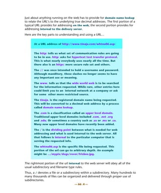 Just about anything running on the web has to provide for domain name lookup
to relate the URL’s to the underlying true decimal addresses. The first portion of a
typical URL provides for addressing on the web; the second portion provides for
addressing internal to the delivery server.
Here are the key parts to understanding and using a URL…


       At a URL address of http://www.tinaja.com/whtnu06.asp:


       The http: tells us what set of communication rules are going
       to be in use. http: asks for hypertext text transfer protocol.
       This is what nearly everybody uses nearly all the time. But
       there also is an https: more secure rule set and others.

       The // was once intended to hold a username and password.
       Although manditory, these slashes no longer seems to have
       any important use or meaning.

       The www. tells us that the wide world web is to be searched
       for the information requested. While rare, other entries here
       could limit you to an internal network at a company or ask
       for some other more restricted source.

       The tinaja. is the registered domain name being requested.
       This will be converted to a decimal web address by a process
       called domain name lookup.

       The .com is a classification called an upper level domain.
       Traditional upper level domains included .com, .net .org
       and .edu. Or sometimes a country such as .us or .mx or .ca.
       Many new upper level domains have recently been added.

       The / is the dividing point between what is needed for web
       addressing and what is used internal to the web server. All
       that follows is internal to the particular computer that is
       serving the requested info.

       The whtnu06.asp is the specific file being requested. This
       portion of the url can go to arbitrary depth. An example
       might be …/mypix/dogs/rover/frisbee.jpg.


The rightmost portion of the url internal to the web server will obey all of the
usual subdirectory and filename type rules.
Thus, a / denotes a file or a subdirectory within a subdirectory. Many hundreds to
many thousands of files can be organized and delivered through proper use of
subdirectories.
                                      — 66 . 4 —
 
