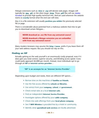 Filetype extensions such as .htm or .asp will denote web pages. Images will
  typically be .jpg, .gif, or the often larger .bmp. Those .pdf files will use Adobe
  Acrobat to provide high quality technical info. And are used wherever the website
  wants to exactly format what the end user will view.
  Any # in a file extension will usually position you within the previously selected
  file or page.
  There is considerable abuse potential from a malicious website that tries to get
  you to download certain filetypes…


           NEVER download an .exe file from any untrusted source!

           NEVER download a filetype extension you are unfamiliar
           with from any untrusted source!


  Many modern browsers may assume the http://www. prefix if you leave them off
  your web address request. But you should not rely on this.

Finding an ISP
  Actually getting on the web yourself is an enormously costly proposal, even if it
  does gain you total control, superior security, and blinding access speed. Costs
  could easily approach $2,000 per month. Instead, most individuals opt to go
  through an ISP or internet service provider…


             "ISP" is an acronym for an "Internet Service Provider".



  Depending upon budget and needs, there are different ISP optons…

           • Borrow time on the machines of families or friends.
           • Use the free access offered by schools or libraries.
           • Use service from your company, school, or government.
           • Check rental rates at a local internet cafe.
           • Find an independent Internet Service Provider.
           • Investigate options offered by your cable company.
           • Check into web offerings from your local phone company.
           • See if WiFi Wireless is provided free by a hotel or community.
           • Identify what specialized web services are locally advertised.

                                        — 66 . 5 —
 