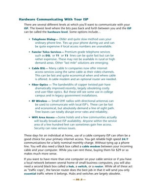 Hardware Communicating With Your ISP
  There are several different levels at which you’ll want to communicate with your
  ISP. The lowest level where the bits pass back and forth between you and the ISP
  can be called the hardware level. Some options include…

     • Telephone Dialup — Older and quite slow method uses your
          ordinary phone line. Ties up your phone during use and can
          be quite expensive if local access numbers are unavailable.
     • Fancier Telco Services — Premium grade telephone services
         such as DSL or T1 or T3 lines can be quite fast but can be
          rather expensive. These may not be available in rural or high
          demand areas. Other "last mile" solutions are emerging.
     • Cable DSL — Many cable tv companies now offer internet
          access services using the same cable as their video channels.
          This can be fast and quite economical when and where cable
          is offered. A cable modem and an optional router are needed.
     • Fiber Optics — The bandwidths of copper twisted pair have
          dramatically improved recently, largely obsoleting costly
          end user fiber optics. But these still see some use in college
          campus and in legacy government installations.
     • RF Wireless — Small UHF radios with directional antennas can
          be used to communicate with local ISP’s. These can be fast
          and economical, but absolutely demand a line of sight path.
          Tree leaves can totally disrupt error rates and reliability.
     • WiFi Area Access —Some hotels and a few communities actually
         will locally broadcast ISP availability. Anyone within the service
         area of a few hundred feet can sometimes gain free access.
         Security can raise serious issues.

  These days for an individual at home, use of a cable company ISP can often be a
  good choice for your primary internet access. You get reliable high speed 24/7
  communications for a fairly nominal monthly charge. Without tying up a phone
  line. You will also need a black box called a cable modem between your incoming
  cable and your computer. While you can rent these, buying them for $29 or so
  makes much more sense.
  If you want to have more than one computer on your cable service or if you have
  a local network between several home of small business computers, you will also
  need a second black box called a hub, a switch, or a router. While all of these act
  as "traffic cops", the fancier router does the best job in that it will send you only
  essential traffic where it belongs. Hubs and switches are largely obsolete.

                                        — 66 . 6 —
 