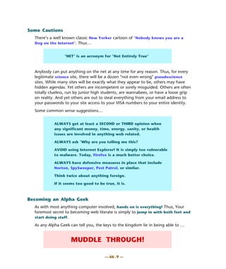 Some Cautions
  There’s a well known classic New Yorker cartoon of "Nobody knows you are a
  Dog on the Internet". Thus…


                 "NET" is an acronym for "Not Entirely True"



  Anybody can put anything on the net at any time for any reason. Thus, for every
  legitimate science site, there will be a dozen "not even wrong" pseudoscience
  sites. While many sites will be exactly what they appear to be, others may have
  hidden agendas. Yet others are incompetent or sorely misguided. Others are often
  totally clueless, run by junior high students, are wannabees, or have a loose grip
  on reality. And yet others are out to steal everything from your email address to
  your passwords to your site access to your VISA numbers to your entire identity.
  Some common sense suggestions…


            ALWAYS get at least a SECOND or THIRD opinion when
            any significant money, time, energy, sanity, or health
            issues are involved in anything web related.

            ALWAYS ask "Why are you telling me this?

            AVOID using Internet Explorer! It is simply too vulnerable
            to malware. Today, Firefox is a much better choice.

            ALWAYS have defensive measures in place that include
            Norton, SpySweeper, Pest Patrol, or similar.

            Think twice about anything foreign.

            If it seems too good to be true, it is.



Becoming an Alpha Geek
  As with most anything computer involved, hands on is everything! Thus, Your
  foremost secret to becoming web literate is simply to jump in with both feet and
  start doing stuff.

  As any Alpha Geek can tell you, the keys to the kingdom lie in being able to …


                     MUDDLE THROUGH!

                                       — 66 . 9 —
 