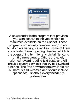 A newsreader is the program that provides
     you with access to the vast wealth of
  resources available on the Usenet. These
 programs are usually compact, easy to use
but do have varying capacities. Some of them
are oriented toward getting binaries, which is
the overarching term for any digital file found
     on the newsgroups. Others are solely
  oriented toward reading text posts and will
 provide clunky service if you try to download
binaries. The free newsreaders available are
 numerous and versatile and should include
    options for just about everyone&#39;s
                  preferences.




http://planetusenet.cc/newshosting
 