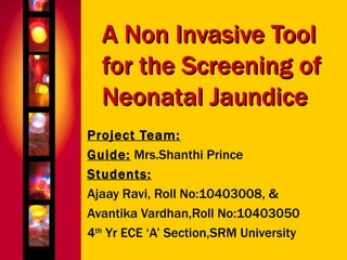 A Non Invasive Tool for the Screening of Neonatal Jaundice Project Team: Guide:  Mrs.Shanthi Prince Students: Ajaay Ravi, Roll No:10403008, & Avantika Vardhan,Roll No:10403050 4 th  Yr ECE ‘A’ Section,SRM University 