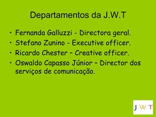 Departamentos da J.W.T Fernanda Galluzzi - Directora geral. Stefano Zunino - Executive officer. Ricardo Chester – Creative officer. Oswaldo Capasso Júnior – Director dos serviços de comunicação.  