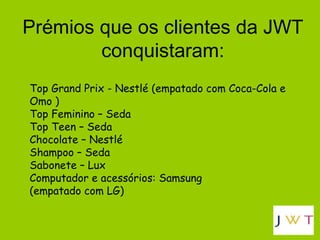 Prémios que os clientes da JWT conquistaram: Top Grand Prix - Nestlé (empatado com Coca-Cola e Omo ) Top Feminino – Seda Top Teen – Seda Chocolate – Nestlé Shampoo – Seda Sabonete – Lux Computador e acessórios: Samsung  (empatado com LG) 