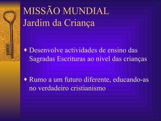 MISSÃO MUNDIAL Jardim da Criança Desenvolve actividades de ensino das Sagradas Escrituras ao nivel das crianças Rumo a um futuro diferente, educando-as no verdadeiro cristianismo 