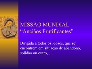 MISSÃO MUNDIAL “Anciãos Frutificantes” Dirigida a todos os idosos, que se encontrem em situação de abandono, solidão ou outro, … 