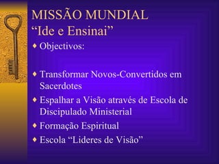 MISSÃO MUNDIAL “Ide e Ensinai” Objectivos: Transformar Novos-Convertidos em Sacerdotes Espalhar a Visão através de Escola de Discipulado Ministerial Formação Espiritual Escola “Lideres de Visão” 
