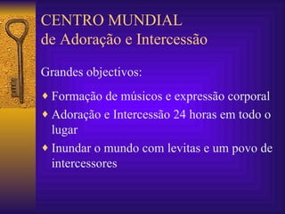 CENTRO MUNDIAL de Adoração e Intercessão Grandes objectivos: Formação de músicos e expressão corporal Adoração e Intercessão 24 horas em todo o lugar Inundar o mundo com levitas e um povo de intercessores 