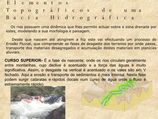 Elementos Topográficos de uma Bacia Hidrográfica              Os rios possuem uma dinâmica que lhes permite actuar sobre a zona drenada por estes, modelando a sua morfologia e paisagem.          Desde que nascem até atingirem a foz este vai efectuando um processo de Erosão Fluvial, que compreende as fases de desgaste dos terrenos por onde passa, transporte dos materiais desagregados e acumulação destes materiais em planícies aluviais.  CURSO SUPERIOR-  É a fase da nascente, onde os rios circulam geralmente entre montanhas, cujo declive é acentuado e a força das águas é muito significativa. Assim, o desgaste na vertical é acentuado e os vales são em V fechado. Aqui a erosão e transporte de sedimentos é mais intensa. Nesta fase podem surgir cataratas e rápidos (locais num curso de água onde o fluxo é extremamente rápido).  