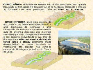CURSO MÉDIO-  O declive do terreno não é tão acentuado, tem grande capacidade de transporte e o desgaste faz-se na horizontal alargando o leito do rio, forma-se vales mais profundos : são os  vales em V abertos.                                                                  CURSO INFERIOR-  Zona mais próxima da foz, onde o rio perde velocidade devido a uma diminuição da inclinação e uma capacidade de transporte aproximadamente nula dá origem à deposição dos materiais (aluviões) que o rio transportou durante todo o seu percurso, convertendo a sua área de drenagem em  vales em caleira aluvial, de fundo largo e plano,  geralmente muito desenvolvidos nas zonas terminais ou vestibulares dos grandes rios como os campos do Mondego e as lezírias do Tejo e do Sado.                                                                                                                