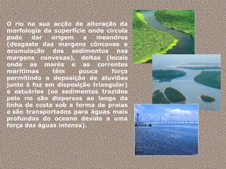 O rio na sua acção de alteração da morfologia da superfície onde circula pode dar origem a meandros (desgaste das margens côncavas e acumulação dos sedimentos nas margens convexas), deltas (locais onde as marés e as correntes marítimas têm pouca força permitindo a deposição de aluviões junto à foz em disposição triangular) e estuários (os sedimentos trazidos pelo rio são dispersos ao longo da linha de costa sob a forma de praias e são transportados para águas mais profundas do oceano devido a uma força das águas intensa).  
