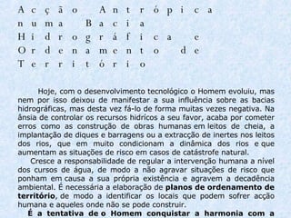 Acção Antrópica numa Bacia Hidrográfica e Ordenamento de Território                   Hoje, com o desenvolvimento tecnológico o Homem evoluiu, mas nem por isso deixou de manifestar a sua influência sobre as bacias hidrográficas, mas desta vez fá-lo de forma muitas vezes negativa. Na ânsia de controlar os recursos hidrícos a seu favor, acaba por cometer erros como as construção de obras humanas em leitos de cheia, a implantação de diques e barragens ou a extracção de inertes nos leitos dos rios, que em muito condicionam a dinâmica dos rios e que aumentam as situações de risco em casos de catástrofe natural.        Cresce a responsabilidade de regular a intervenção humana a nível dos cursos de água, de modo a não agravar situações de risco que ponham em causa a sua própria existência e agravem a decadência ambiental. É necessária a elaboração de  planos de ordenamento de território , de modo a identificar os locais que podem sofrer acção humana e aqueles onde não se pode construir.        É a tentativa de o Homem conquistar a harmonia com a Natureza, em vez de se apoderar dela a todo o custo.     
