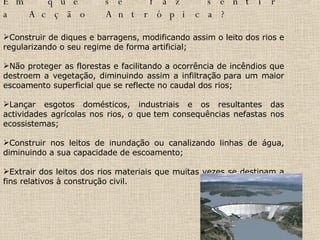 Em que se faz sentir a Acção Antrópica? Construir de diques e barragens, modificando assim o leito dos rios e regularizando o seu regime de forma artificial; Não proteger as florestas e facilitando a ocorrência de incêndios que destroem a vegetação, diminuindo assim a infiltração para um maior escoamento superficial que se reflecte no caudal dos rios; Lançar esgotos domésticos, industriais e os resultantes das actividades agrícolas nos rios, o que tem consequências nefastas nos ecossistemas; Construir nos leitos de inundação ou canalizando linhas de água, diminuindo a sua capacidade de escoamento;  Extrair dos leitos dos rios materiais que muitas vezes se destinam a fins relativos à construção civil.  