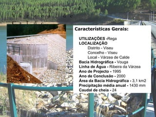 Características Gerais:        UTILIZAÇÕES - Rega       LOCALIZAÇÃO               Distrito - Viseu              Concelho - Viseu             Local - Várzea de Calde      Bacia Hidrográfica -  Vouga      Linha de Água -  Ribeira da Várzea        Ano de Projecto -  1995      Ano de Conclusão -  2000      Área da Bacia Hidrográfica -  3,1 km2      Precipitação média anual -  1430 mm      Caudal de cheia -  24  m3/s Barragem de Várzea de Calde 
