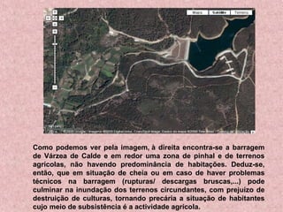 Como podemos ver pela imagem, à direita encontra-se a barragem de Várzea de Calde e em redor uma zona de pinhal e de terrenos agrícolas, não havendo predominância de habitações. Deduz-se, então, que em situação de cheia ou em caso de haver problemas técnicos na barragem (rupturas/ descargas bruscas,...) pode culminar na inundação dos terrenos circundantes, com prejuízo de destruição de culturas, tornando precária a situação de habitantes cujo meio de subsistência é a actividade agrícola. 