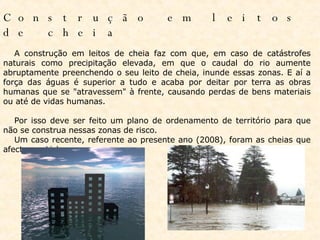 Construção em leitos de cheia                A construção em leitos de cheia faz com que, em caso de catástrofes naturais como precipitação elevada, em que o caudal do rio aumente abruptamente preenchendo o seu leito de cheia, inunde essas zonas. E aí a força das águas é superior a tudo e acaba por deitar por terra as obras humanas que se "atravessem" à frente, causando perdas de bens materiais ou até de vidas humanas.         Por isso deve ser feito um plano de ordenamento de território para que não se construa nessas zonas de risco.       Um caso recente, referente ao presente ano (2008), foram as cheias que afectaram Lisboa.  