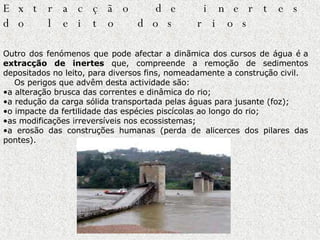 Extracção de inertes do leito dos rios                Outro dos fenómenos que pode afectar a dinãmica dos cursos de água é a  extracção de inertes  que, compreende a remoção de sedimentos depositados no leito, para diversos fins, nomeadamente a construção  civil.       Os perigos que advêm desta actividade são:  a alteração brusca das correntes e dinâmica do rio;  a redução da carga sólida transportada pelas águas para jusante (foz);   o impacte da fertilidade das espécies piscícolas ao longo do rio;  as modificações irreversíveis nos ecossistemas;  a erosão das construções humanas (perda de alicerces dos pilares das pontes).                           