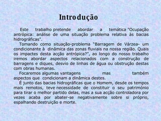 Introdução           Este trabalho pretende abordar a temática "Ocupação antrópica: análise de uma situação problema relativa às bacias hidrográficas".       Tomando como situação-problema “Barragem de Várzea- um condicionante à  dinâmica das zonas fluviais na nossa região. Quais os impactes desta acção antrópica?”, ao longo do nosso trabalho iremos abordar aspectos relacionados com a construção de barragens e diques, desvio de linhas de água ou obstrução destas com obras humanas.       Focaremos algumas vantagens mas também aspectos que  condicionam a dinâmica destes.         É junto das bacias hidrográficas que o Homem, desde os tempos mais remotos, teve necessidade de constituir o seu património para tirar o melhor partido delas, mas a sua acção controladora por vezes acaba por abater-se negativamente sobre si próprio, espalhando destruição e morte.   