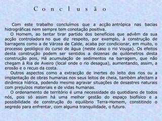 Conclusão                          Com este trabalho concluímos que a acção antrópica nas bacias hidrográficas nem sempre tem conotação positiva.       O Homem, ao tentar tirar partido dos benefícios que advêm da sua acção controladora no que diz respeito, por exemplo, à construção de barragens como a de Várzea de Calde, acaba por condicionar, em muito, o processo geológico do curso de água (neste caso o rio Vouga). Os efeitos desta construção podem ser sentidos a dezenas de quilómetros desta construção pois, Há acumulação de sedimentos na barragem, que não chegam à Ria de Aveiro (local onde o rio desagua), aumentando, assim, a erosão e o recuo da costa.        Outros aspectos como a extracção de inertes do leito dos rios ou a implantação de obras humanas nos seus leitos de cheia, também afectam a dinâmica hídrica, podendo mesmo agravar situações de desastres naturais com prejuízos materiais e de vidas humanas.       O ordenamento de território é uma necessidade do quotidiano de todos nós, pois só assim há uma melhor gestão do espaço biofísico e a possibilidade de construção do equilíbrio Terra-Homem, constitindo o segredo para enfrentar, com alguma tranquilidade, o futuro. 