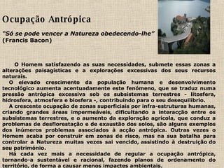 Ocupação Antrópica    “ Só se pode vencer a Natureza obedecendo-lhe”     (Francis Bacon)                                                                                                                                                                                                                                                                                                 O Homem satisfazendo as suas necessidades, submete essas zonas a alterações paisagísticas e a explorações excessivas dos seus recursos naturais.        O elevado crescimento da população humana e desenvolvimento tecnológico aumenta acentuadamente este fenómeno, que se traduz numa pressão antrópica excessiva sob os subsistemas terrestres - litosfera, hidrosfera, atmosfera e biosfera -, contribuindo para o seu desequilíbrio.      A crescente ocupação de zonas superficiais por infra-estruturas humanas, criando grandes áreas impermeáveis, dificultando a interacção entre os subsistemas terrestres, e o aumento da exploração agrícola, que conduz a problemas de desflorestação e de exaustão dos solos, são alguns exemplos dos inúmeros problemas associados à acção antrópica. Outras vezes o Homem acaba por construir em zonas de risco, mas na sua batalha para controlar a Natureza muitas vezes sai vencido, assistindo à destruição do seu património.        Há cada vez mais a necessidade de regular a ocupação antrópica, tornando-a sustentável e racional, fazendo planos de ordenamento do território, de forma a causar menos impactes ambientais.     